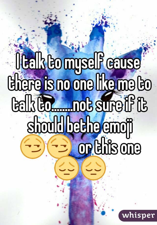 I talk to myself cause there is no one like me to talk to........not sure if it should bethe emoji 😏😏  or this one 😔😔