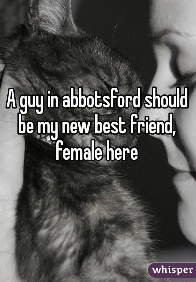 A guy in abbotsford should be my new best friend, female here