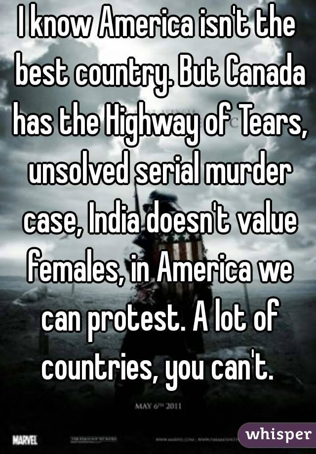 I know America isn't the best country. But Canada has the Highway of Tears, unsolved serial murder case, India doesn't value females, in America we can protest. A lot of countries, you can't. 
