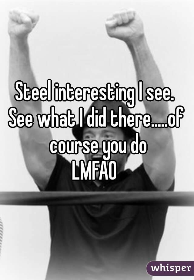Steel interesting I see. 
See what I did there.....of course you do
LMFAO 