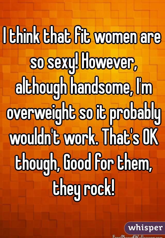 I think that fit women are so sexy! However, although handsome, I'm overweight so it probably wouldn't work. That's OK though, Good for them, they rock!