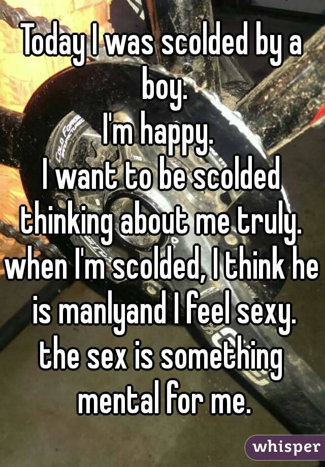 Today I was scolded by a boy.
I'm happy. 
I want to be scolded thinking about me truly. 
when I'm scolded, I think he  is manlyand I feel sexy. 
the sex is something mental for me.