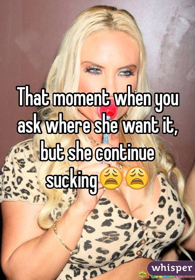 That moment when you ask where she want it, but she continue sucking😩😩