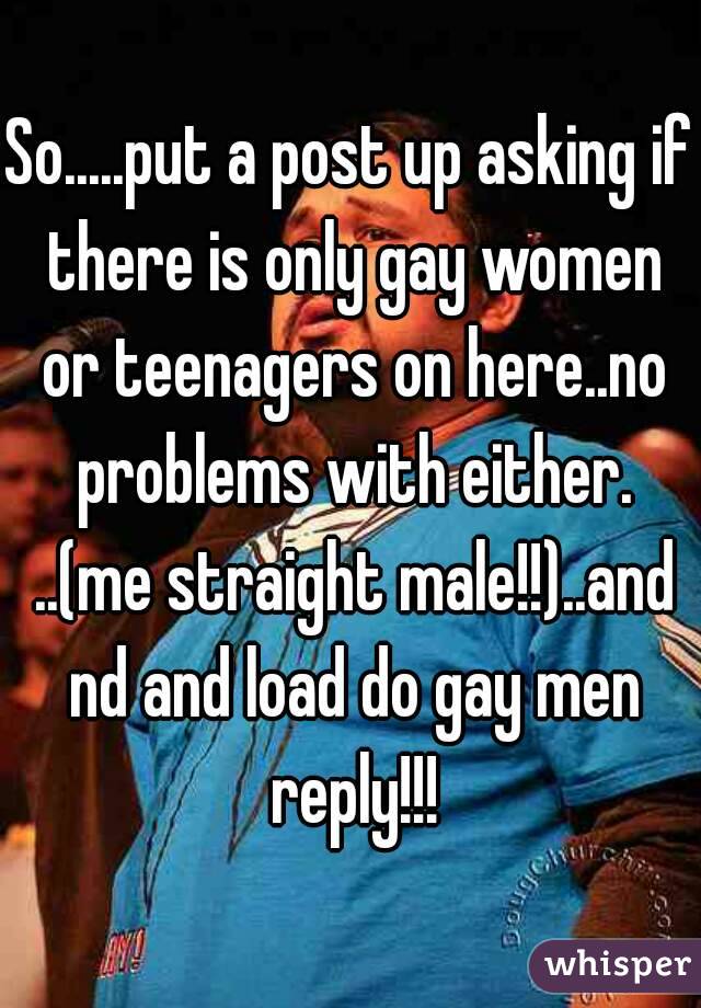 So.....put a post up asking if there is only gay women or teenagers on here..no problems with either. ..(me straight male!!)..and nd and load do gay men reply!!!