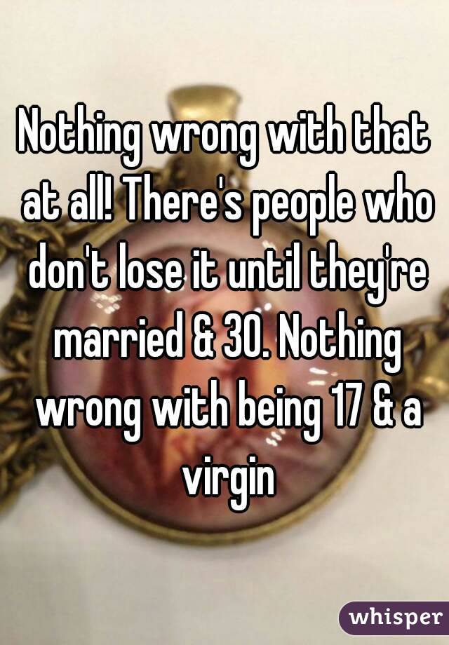 Nothing wrong with that at all! There's people who don't lose it until they're married & 30. Nothing wrong with being 17 & a virgin
