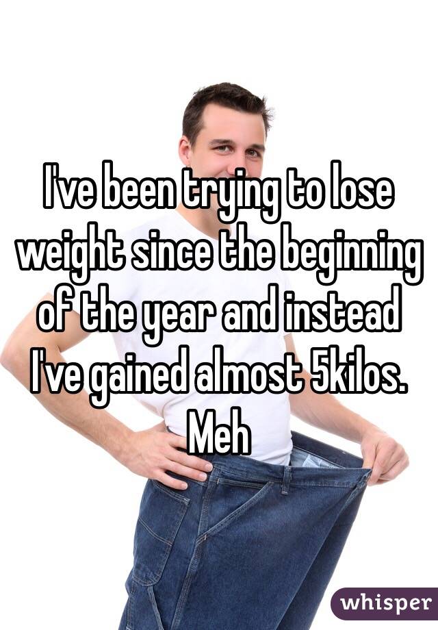 I've been trying to lose weight since the beginning of the year and instead I've gained almost 5kilos. Meh 