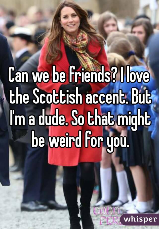 Can we be friends? I love the Scottish accent. But I'm a dude. So that might be weird for you.