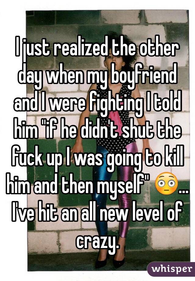 I just realized the other day when my boyfriend and I were fighting I told him "if he didn't shut the fuck up I was going to kill him and then myself" 😳... I've hit an all new level of crazy. 