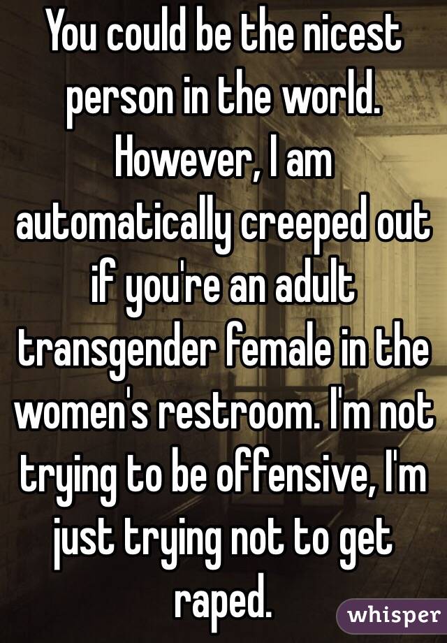 You could be the nicest person in the world. However, I am automatically creeped out if you're an adult transgender female in the women's restroom. I'm not trying to be offensive, I'm just trying not to get raped. 