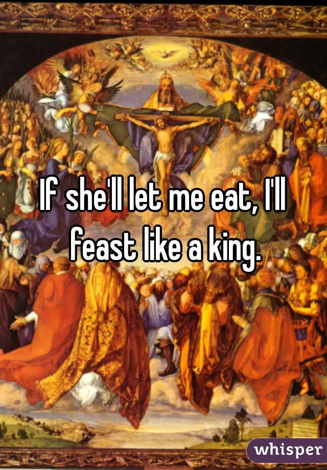 If she'll let me eat, I'll feast like a king.