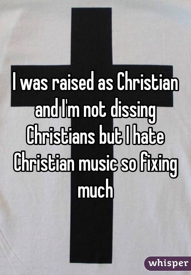 I was raised as Christian and I'm not dissing Christians but I hate Christian music so fixing much 