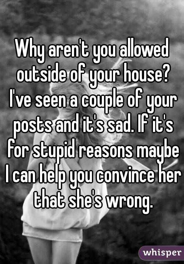 Why aren't you allowed outside of your house? I've seen a couple of your posts and it's sad. If it's for stupid reasons maybe I can help you convince her that she's wrong.
