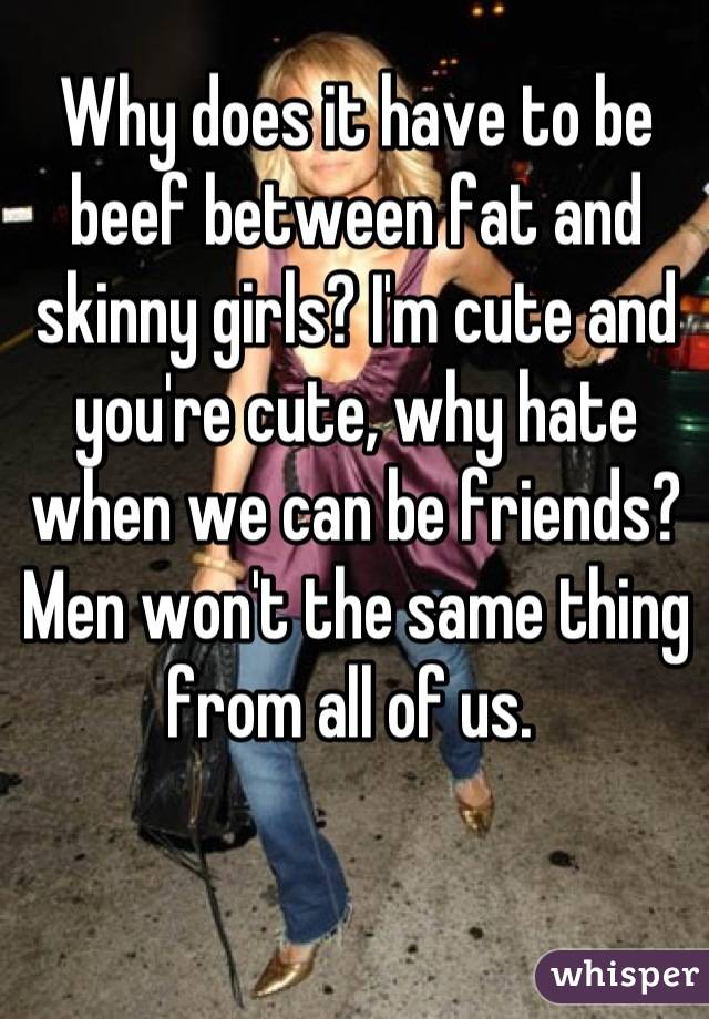 Why does it have to be beef between fat and skinny girls? I'm cute and you're cute, why hate when we can be friends? Men won't the same thing from all of us. 