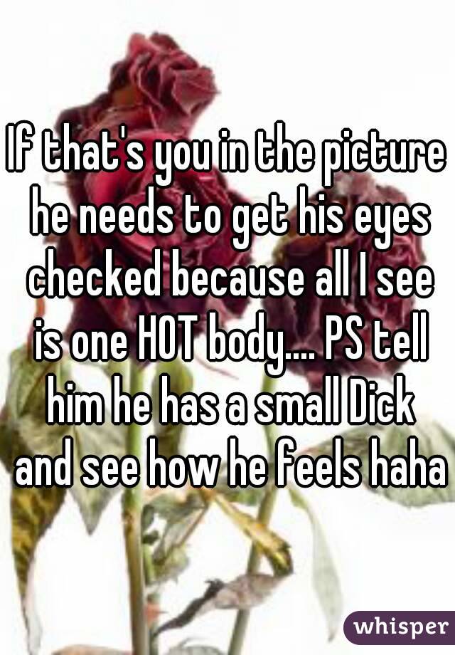 If that's you in the picture he needs to get his eyes checked because all I see is one HOT body.... PS tell him he has a small Dick and see how he feels haha