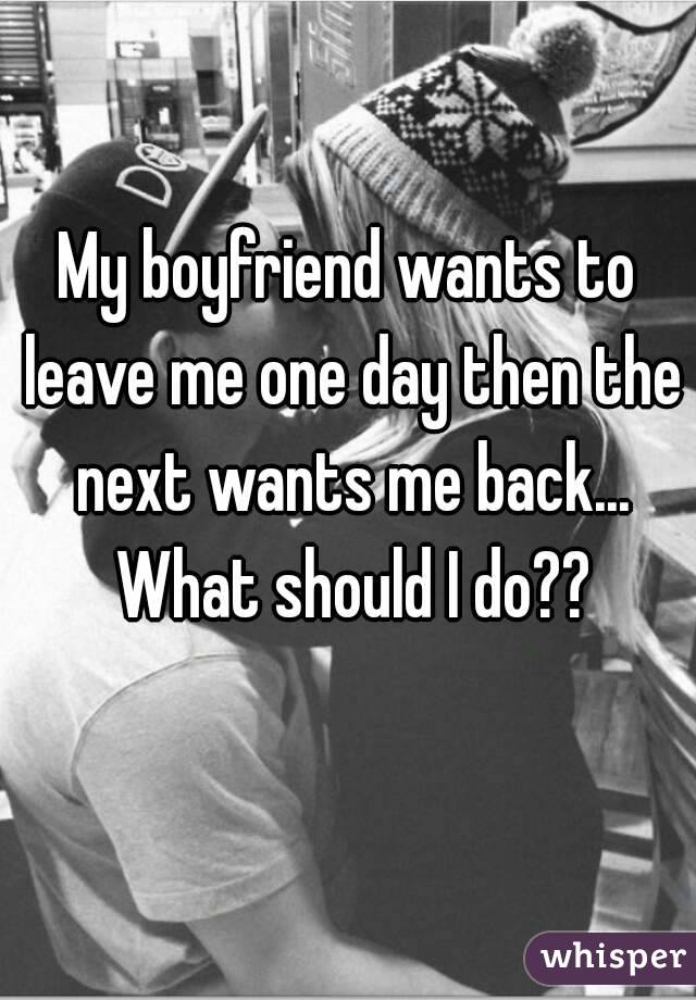 My boyfriend wants to leave me one day then the next wants me back... What should I do??