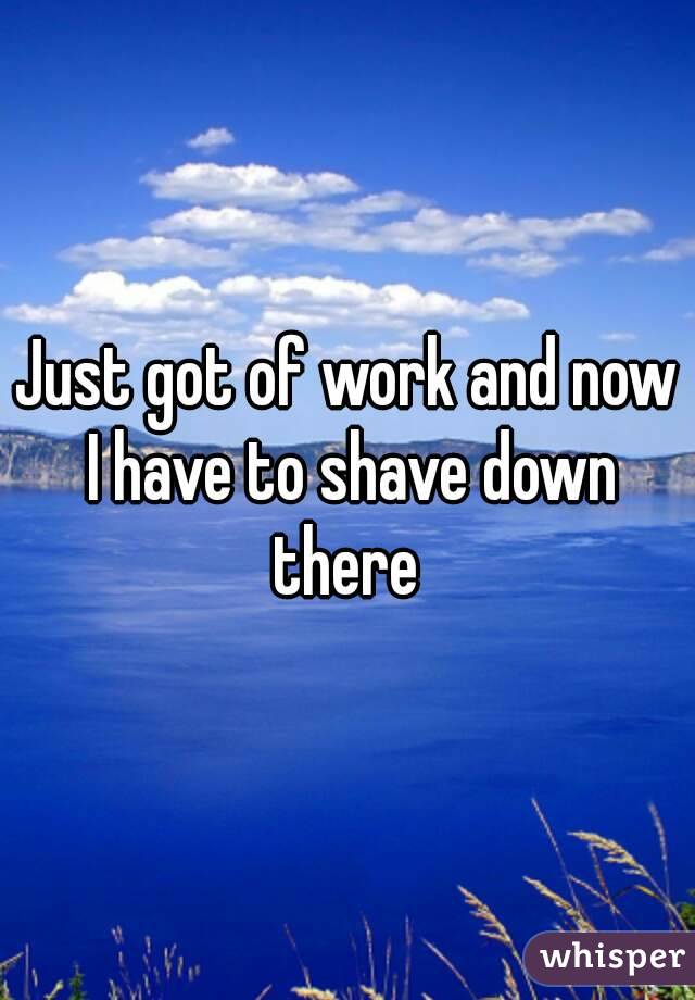 Just got of work and now I have to shave down there 