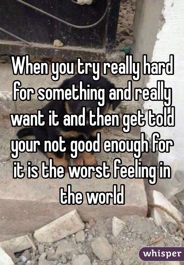 When you try really hard for something and really want it and then get told your not good enough for it is the worst feeling in the world 