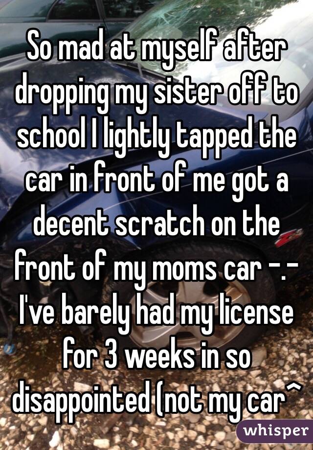 So mad at myself after dropping my sister off to school I lightly tapped the car in front of me got a decent scratch on the front of my moms car -.- I've barely had my license for 3 weeks in so disappointed (not my car^