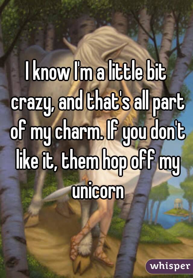 I know I'm a little bit crazy, and that's all part of my charm. If you don't like it, them hop off my unicorn