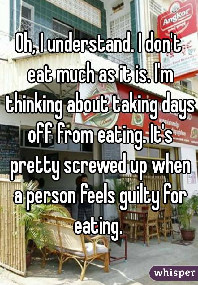 Oh, I understand. I don't eat much as it is. I'm thinking about taking days off from eating. It's pretty screwed up when a person feels guilty for eating. 