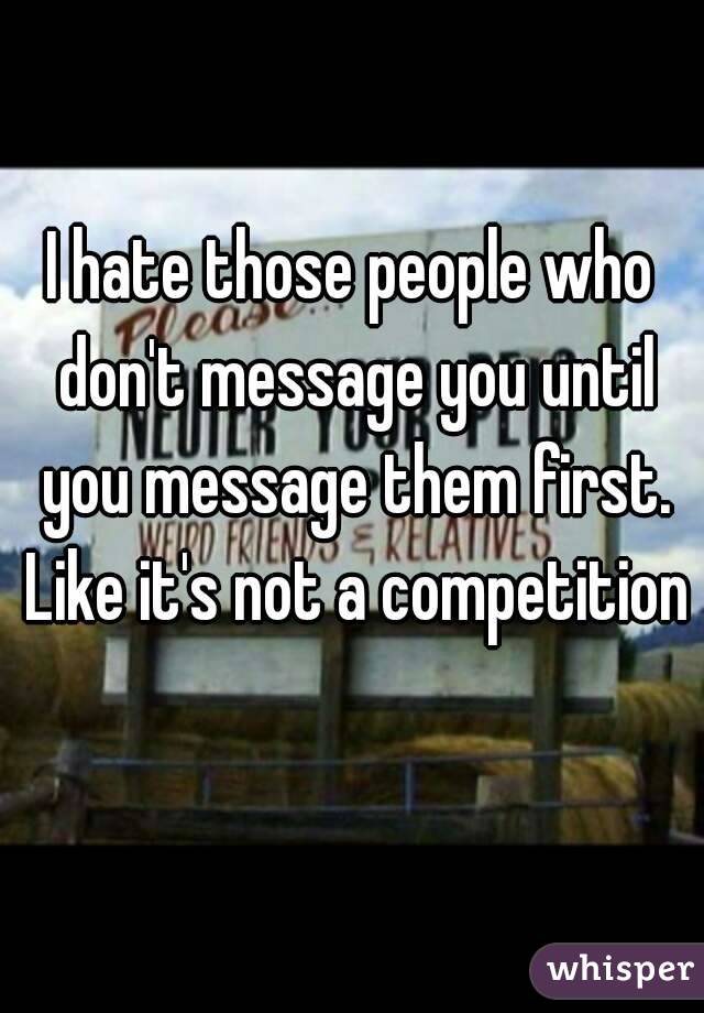 I hate those people who don't message you until you message them first. Like it's not a competition