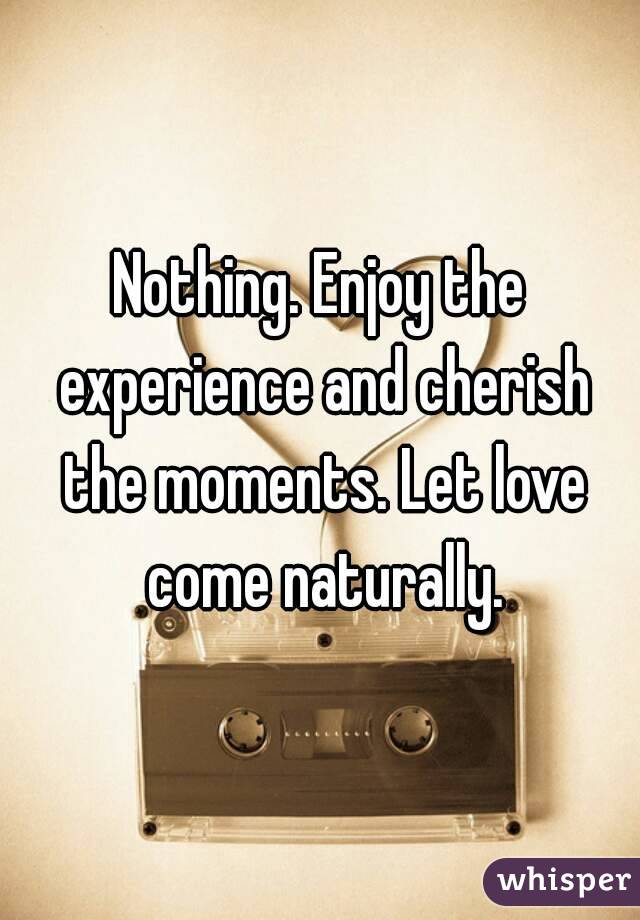 Nothing. Enjoy the experience and cherish the moments. Let love come naturally.