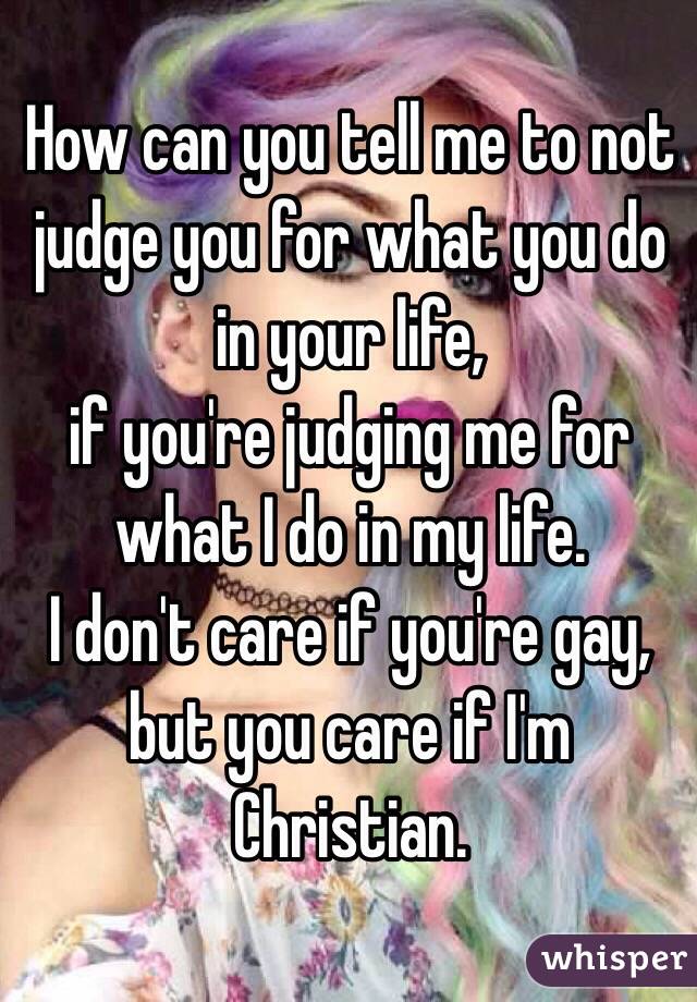 How can you tell me to not judge you for what you do in your life,
if you're judging me for what I do in my life.
I don't care if you're gay,
but you care if I'm Christian. 