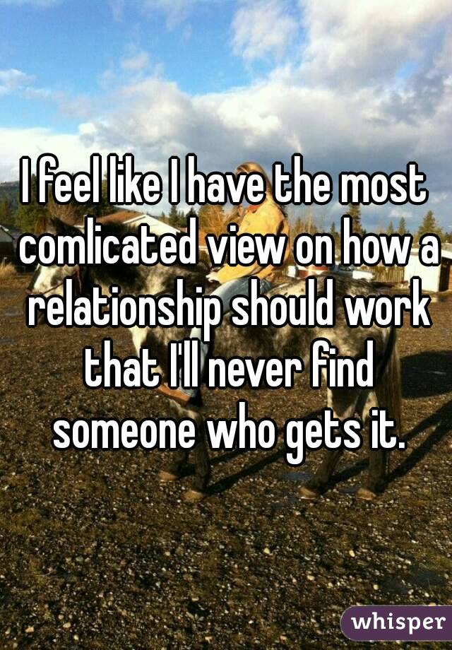 I feel like I have the most comlicated view on how a relationship should work that I'll never find someone who gets it.