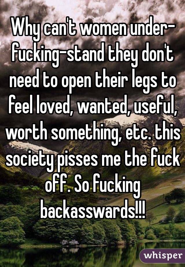 Why can't women under-fucking-stand they don't need to open their legs to feel loved, wanted, useful, worth something, etc. this society pisses me the fuck off. So fucking backasswards!!!