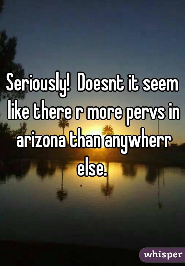 Seriously!  Doesnt it seem like there r more pervs in arizona than anywherr else. 