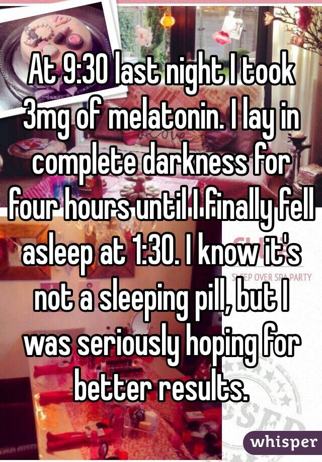 At 9:30 last night I took 3mg of melatonin. I lay in complete darkness for four hours until I finally fell asleep at 1:30. I know it's not a sleeping pill, but I was seriously hoping for better results. 