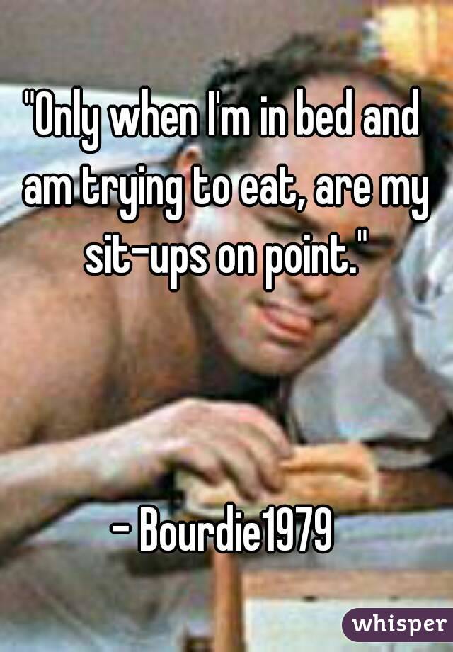 "Only when I'm in bed and am trying to eat, are my sit-ups on point."



- Bourdie1979