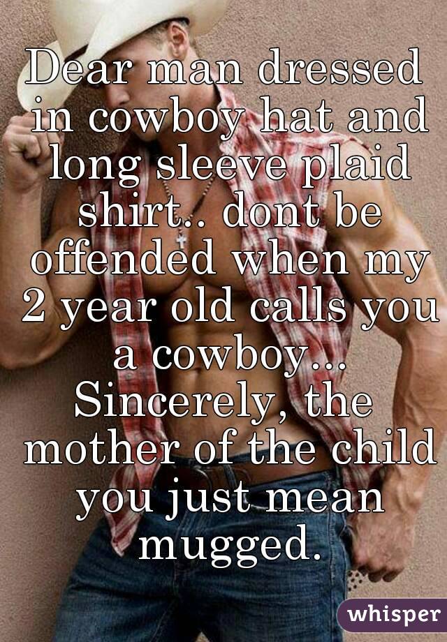 Dear man dressed in cowboy hat and long sleeve plaid shirt.. dont be offended when my 2 year old calls you a cowboy...
Sincerely, the mother of the child you just mean mugged.