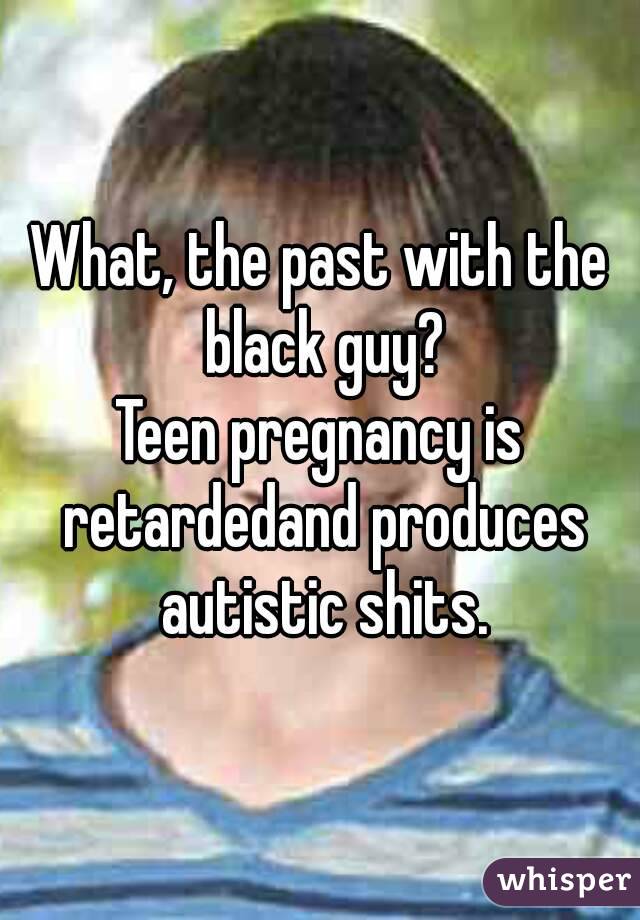 What, the past with the black guy?
Teen pregnancy is retardedand produces autistic shits.