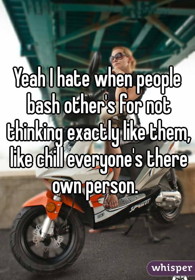 Yeah I hate when people bash other's for not thinking exactly like them, like chill everyone's there own person.  