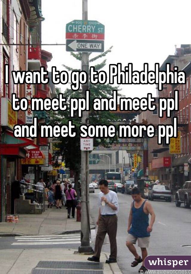 I want to go to Philadelphia to meet ppl and meet ppl and meet some more ppl