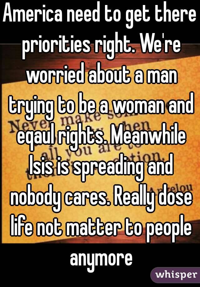America need to get there priorities right. We're worried about a man trying to be a woman and eqaul rights. Meanwhile Isis is spreading and nobody cares. Really dose life not matter to people anymore