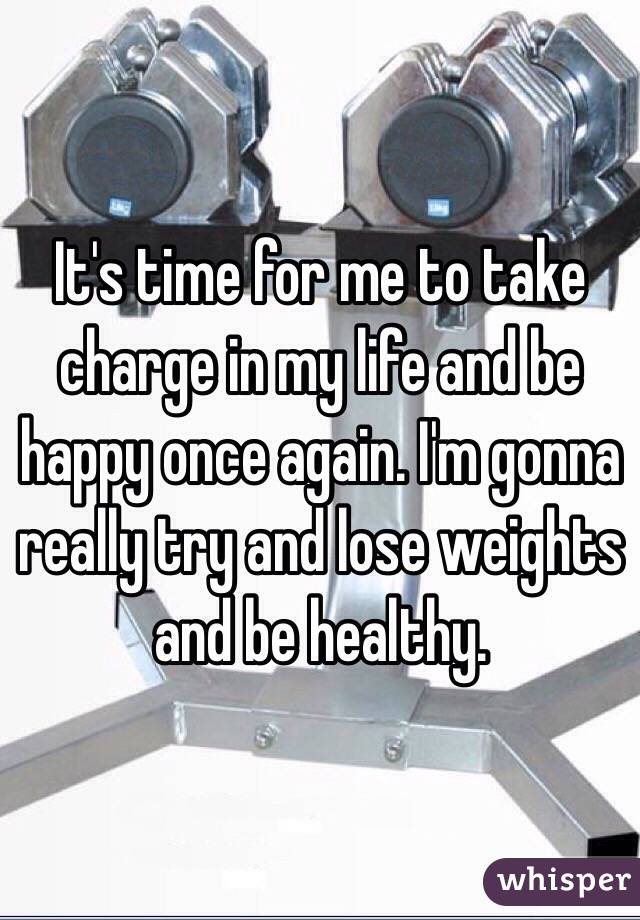 It's time for me to take charge in my life and be happy once again. I'm gonna really try and lose weights and be healthy. 