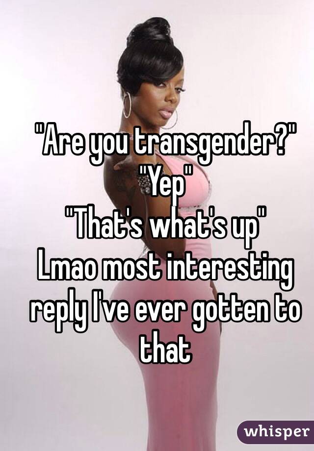 "Are you transgender?"
"Yep"
"That's what's up"
Lmao most interesting reply I've ever gotten to that 