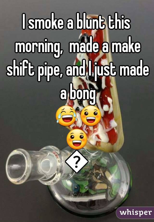 I smoke a blunt this morning,  made a make shift pipe, and I just made a bong 😂😀😀😀