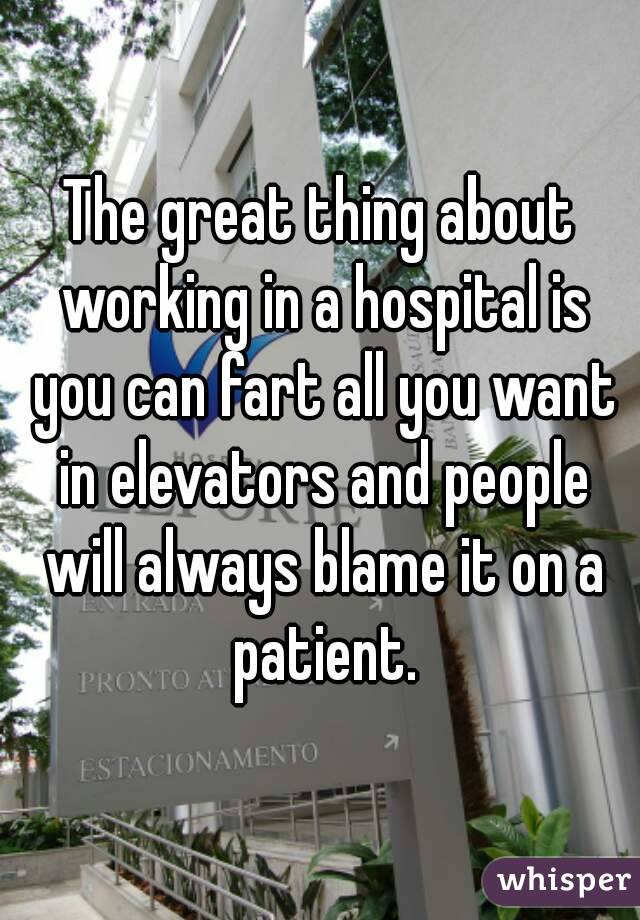 The great thing about working in a hospital is you can fart all you want in elevators and people will always blame it on a patient.