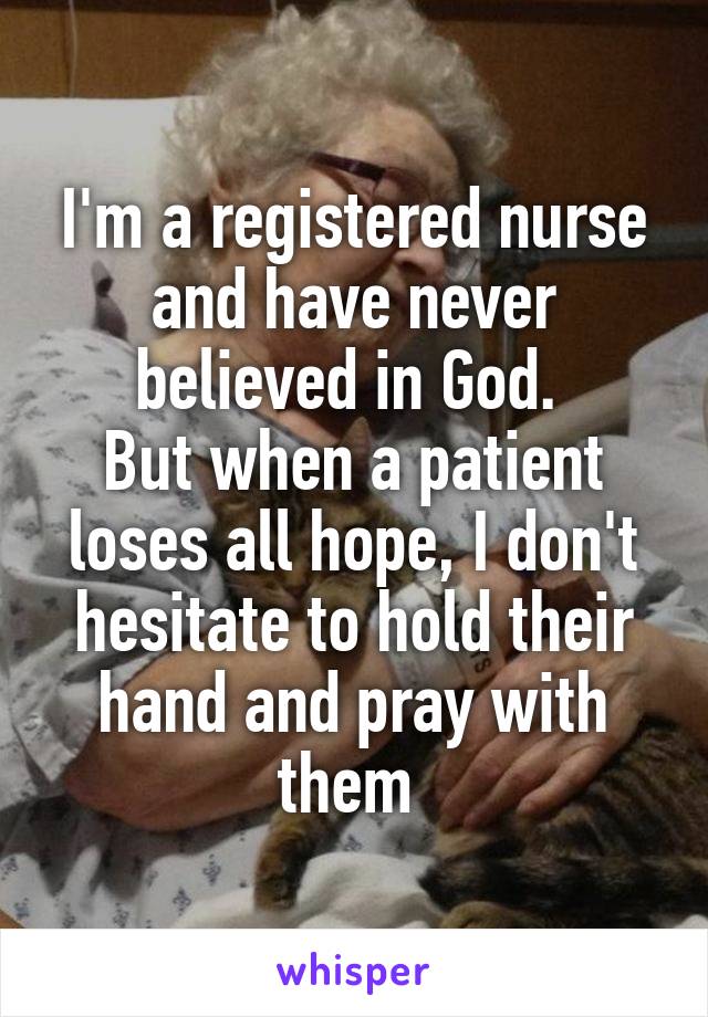 I'm a registered nurse and have never believed in God. 
But when a patient loses all hope, I don't hesitate to hold their hand and pray with them 