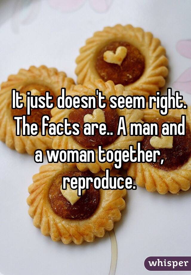 It just doesn't seem right. The facts are.. A man and a woman together, reproduce. 