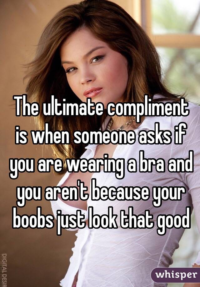 The ultimate compliment is when someone asks if you are wearing a bra and you aren't because your boobs just look that good 