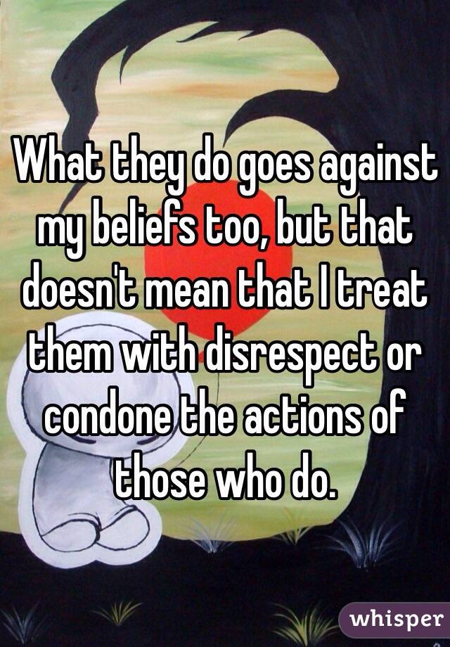 What they do goes against my beliefs too, but that doesn't mean that I treat them with disrespect or condone the actions of those who do.