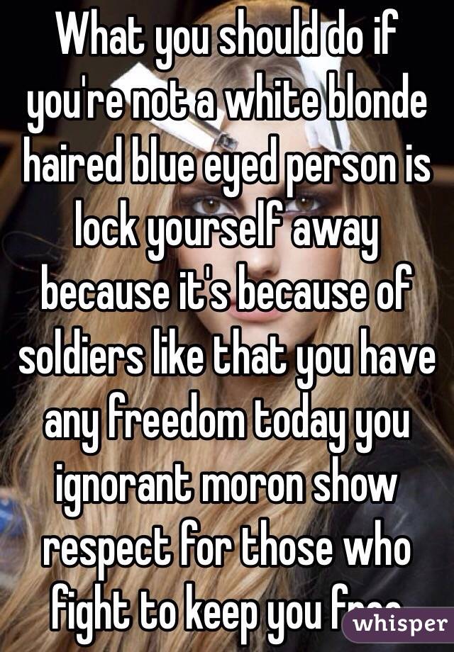 What you should do if you're not a white blonde haired blue eyed person is lock yourself away because it's because of soldiers like that you have any freedom today you ignorant moron show respect for those who fight to keep you free