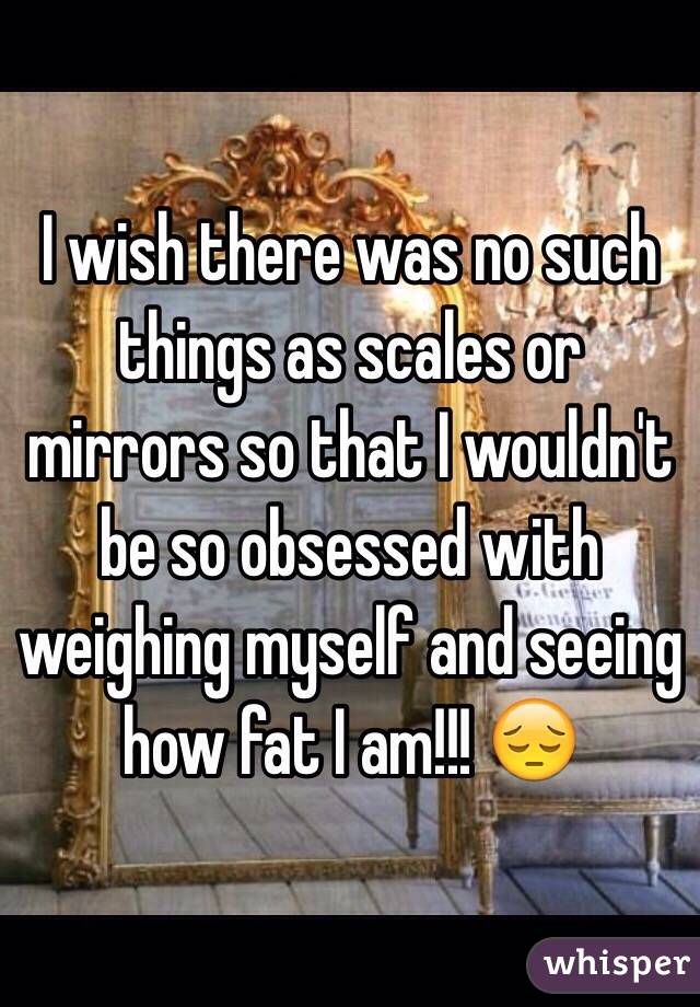 I wish there was no such things as scales or mirrors so that I wouldn't be so obsessed with weighing myself and seeing how fat I am!!! 😔