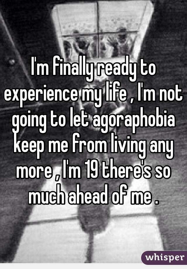 I'm finally ready to experience my life , I'm not going to let agoraphobia keep me from living any more , I'm 19 there's so much ahead of me .