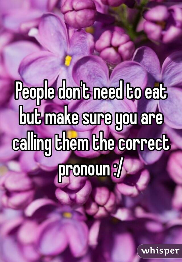 People don't need to eat but make sure you are calling them the correct pronoun :/