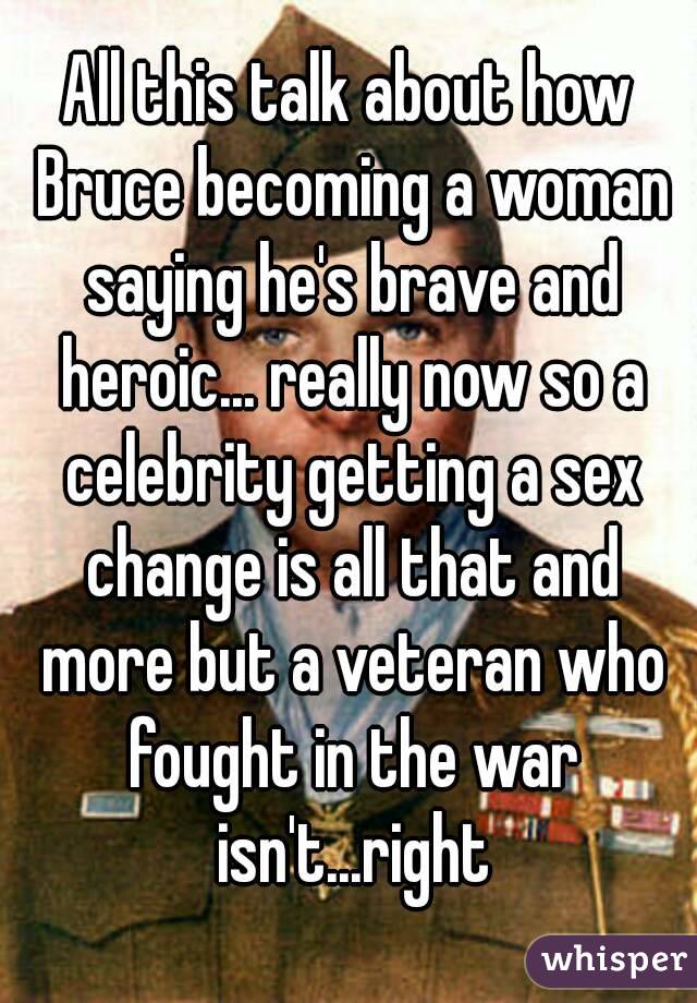 All this talk about how Bruce becoming a woman saying he's brave and heroic... really now so a celebrity getting a sex change is all that and more but a veteran who fought in the war isn't...right